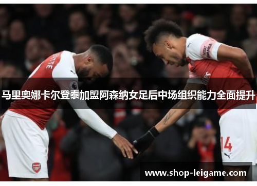 马里奥娜卡尔登泰加盟阿森纳女足后中场组织能力全面提升